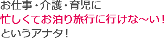 お仕事・介護・育児に忙しくてお泊り旅行に行けな～い！というアナタ！