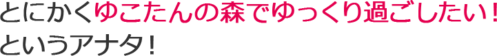 とにかくゆこたんの森でゆっくり過ごしたい！というアナタ！