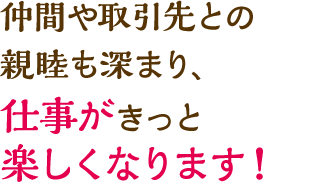 仲間や取引先との親睦も深まり、仕事がきっと楽しくなります！