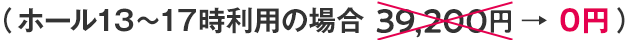 （ホール13～17時利用の場合 39,200円 → ０円）